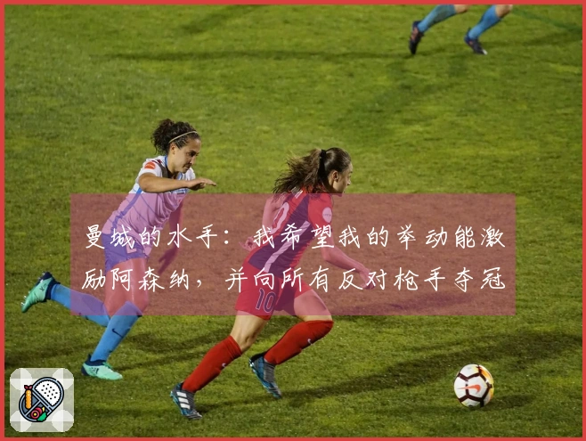 曼城的水手：我希望我的举动能激励阿森纳，并向所有反对枪手夺冠的人致歉