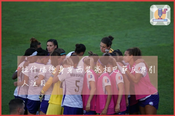 拉什福德身穿西装亮相巴萨庆典引人注目
